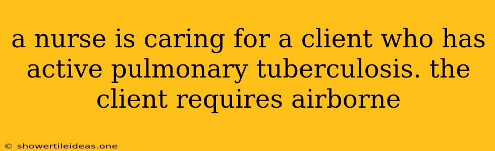 A Nurse Is Caring For A Client Who Has Active Pulmonary Tuberculosis. The Client Requires Airborne