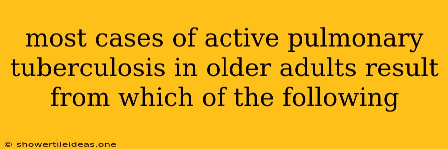 Most Cases Of Active Pulmonary Tuberculosis In Older Adults Result From Which Of The Following